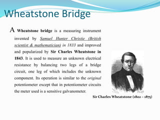 Wheatstone Bridge
A Wheatstone bridge is a measuring instrument
invented by Samuel Hunter Christie (British
scientist & mathematician) in 1833 and improved
and popularized by Sir Charles Wheatstone in
1843. It is used to measure an unknown electrical
resistance by balancing two legs of a bridge
circuit, one leg of which includes the unknown
component. Its operation is similar to the original
potentiometer except that in potentiometer circuits
the meter used is a sensitive galvanometer.
Sir Charles Wheatstone (1802 – 1875)
 