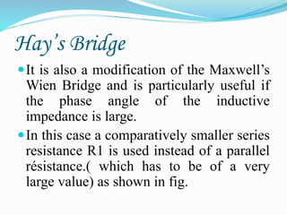 Hay’s Bridge
It is also a modification of the Maxwell’s
Wien Bridge and is particularly useful if
the phase angle of the inductive
impedance is large.
In this case a comparatively smaller series
resistance R1 is used instead of a parallel
résistance.( which has to be of a very
large value) as shown in fig.
 