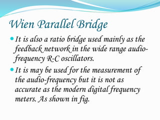 Wien Parallel Bridge
It is also a ratio bridge used mainly as the
feedback network in the wide range audio-
frequency R-C oscillators.
It is may be used for the measurement of
the audio-frequency but it is not as
accurate as the modern digital frequency
meters. As shown in fig.
 
