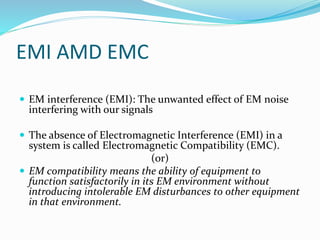EMI AMD EMC
 EM interference (EMI): The unwanted effect of EM noise
interfering with our signals
 The absence of Electromagnetic Interference (EMI) in a
system is called Electromagnetic Compatibility (EMC).
(or)
 EM compatibility means the ability of equipment to
function satisfactorily in its EM environment without
introducing intolerable EM disturbances to other equipment
in that environment.
 