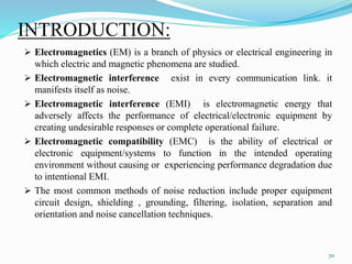 INTRODUCTION:
 Electromagnetics (EM) is a branch of physics or electrical engineering in
which electric and magnetic phenomena are studied.
 Electromagnetic interference exist in every communication link. it
manifests itself as noise.
 Electromagnetic interference (EMI) is electromagnetic energy that
adversely affects the performance of electrical/electronic equipment by
creating undesirable responses or complete operational failure.
 Electromagnetic compatibility (EMC) is the ability of electrical or
electronic equipment/systems to function in the intended operating
environment without causing or experiencing performance degradation due
to intentional EMI.
 The most common methods of noise reduction include proper equipment
circuit design, shielding , grounding, filtering, isolation, separation and
orientation and noise cancellation techniques.
70
 