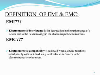 DEFINITION OF EMI & EMC:
EMI???
 Electromagnetic interference is the degradation in the performance of a
device due to the fields making up the electromagnetic environment.
EMC???
 Electromagnetic compatibility is achieved when a device functions
satisfactorily without introducing intolerable disturbances to the
electromagnetic environment.
71
 