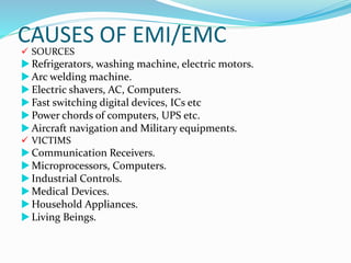CAUSES OF EMI/EMC
 SOURCES
 Refrigerators, washing machine, electric motors.
 Arc welding machine.
 Electric shavers, AC, Computers.
 Fast switching digital devices, ICs etc
 Power chords of computers, UPS etc.
 Aircraft navigation and Military equipments.
 VICTIMS
 Communication Receivers.
 Microprocessors, Computers.
 Industrial Controls.
 Medical Devices.
 Household Appliances.
 Living Beings.
 