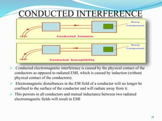 CONDUCTED INTERFERENCE
 Conducted electromagnetic interference is caused by the physical contact of the
conductors as opposed to radiated EMI, which is caused by induction (without
physical contact of the conductors).
 Electromagnetic disturbances in the EM field of a conductor will no longer be
confined to the surface of the conductor and will radiate away from it.
 This persists in all conductors and mutual inductance between two radiated
electromagnetic fields will result in EMI
78
 