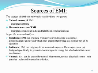 Sources of EMI:
The sources of EMI can be broadly classified into two groups
 Natural sources of EMI
example: lightning
 Manmade sources of EMI
example: commercial radio and telephone communications
In specific we can classify as
 Functional: EMI can originate from any source designed to generate
electromagnetic energy and which may create interference as a normal part of its
operation
 Incidental: EMI can originate from man made sources .These sources are not
designed specifically to generate electromagnetic energy but which do infact cause
interference.
 Natural: EMI can be caused by natural phenomena, such as electrical storms , rain
particles , solar and interstellar radiation.
82
 