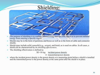 Shielding:
 The purpose of shielding is to confine radiated energy to a specific region or to prevent radiated
energy from entering a specific region.
 Shields may be in the form of partitions and boxes as well as in the form of cable and connector
shields.
 Shield types include solid, nonsolid (e.g., screen), and braid, as is used on cables. In all cases, a
shield can be characterized by its shielding effectiveness.
 The shielding effectiveness is defined as
SE=10 log incident power density
transmitted power density
 where the incident power density is the power density at a measuring point before a shield is installed
and the transmitted power is the power density at the same point after the shield is in place.
86
10
 