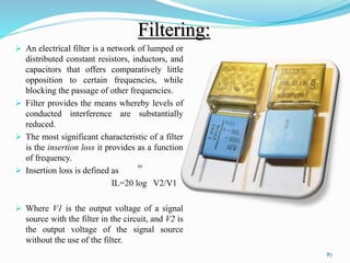 Filtering:
 An electrical filter is a network of lumped or
distributed constant resistors, inductors, and
capacitors that offers comparatively little
opposition to certain frequencies, while
blocking the passage of other frequencies.
 Filter provides the means whereby levels of
conducted interference are substantially
reduced.
 The most significant characteristic of a filter
is the insertion loss it provides as a function
of frequency.
 Insertion loss is defined as
IL=20 log V2/V1
 Where V1 is the output voltage of a signal
source with the filter in the circuit, and V2 is
the output voltage of the signal source
without the use of the filter.
87
10
 