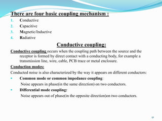 There are four basic coupling mechanism :
1. Conductive
2. Capacitive
3. Magnetic/Inductive
4. Radiative
Conductive coupling:
Conductive coupling occurs when the coupling path between the source and the
receptor is formed by direct contact with a conducting body, for example a
transmission line, wire, cable, PCB trace or metal enclosure.
Conduction modes:
Conducted noise is also characterized by the way it appears on different conductors:
 Common mode or common impedance coupling:
Noise appears in phase(in the same direction) on two conductors.
 Differential mode coupling:
Noise appears out of phase(in the opposite direction)on two conductors.
91
 