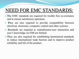 NEED FOR EMC STANDARDS:
 The EMC standards are required for trouble free co-existence
and to ensure satisfactory operation.
 They are also required to provide compatibility between
electrical, electronic, computer, control and other systems.
 Standards are required as manufacturer-user interaction and
user’s knowledge on EMI are limited.
 They are also required for establishing harmonized standards
to reduce international trade barriers and to improve product
reliability and life of the product.
 