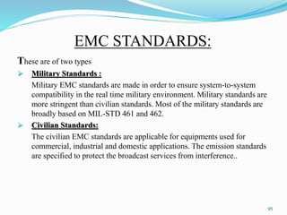 EMC STANDARDS:
These are of two types
 Military Standards :
Military EMC standards are made in order to ensure system-to-system
compatibility in the real time military environment. Military standards are
more stringent than civilian standards. Most of the military standards are
broadly based on MIL-STD 461 and 462.
 Civilian Standards:
The civilian EMC standards are applicable for equipments used for
commercial, industrial and domestic applications. The emission standards
are specified to protect the broadcast services from interference..
95
 