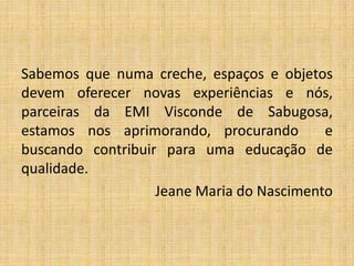 Sabemos que numa creche, espaços e objetos
devem oferecer novas experiências e nós,
parceiras da EMI Visconde de Sabugosa,
estamos nos aprimorando, procurando e
buscando contribuir para uma educação de
qualidade.
Jeane Maria do Nascimento
 