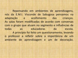 Repensando em ambientes de aprendizagens,
nós da E.M.I. Visconde de Sabugosa pensamos na
adaptação e acolhimento das crianças.
As salas foram modificadas de acordo com conversas
com o grupo que atuam no segmento e influências de
todas as educadoras da escola.
A princípio foi feito um questionamento, levando
o professor a refletir sobre a importância de um
ambiente de aprendizagem e um de decoração.
 