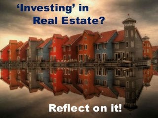 ‘Investing’ in
Real Estate?
Reflect on it!
 