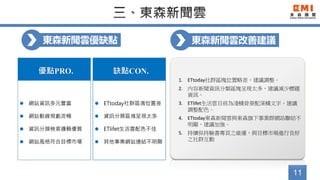 11
東森新聞雲優缺點
優點PRO.
 網站資訊多元豐富
 網站動線規劃流暢
 資訊分類檢索邏輯優質
 網站風格符合目標市場
1. ETtoday社群區塊位置略差，建議調整。
2. 內容新聞資訊分類區塊呈現太多，建議減少標題
資訊。
3. ETlifet生活雲目前為淺橘背景配深橘文字，建議
調整配色。
4. ETtoday東森新聞雲與東森旗下事業群網站聯結不
明顯，建議加強。
5. 持續保持臉書專頁之維運，與目標市場進行良好
之社群互動
缺點CON.
 ETtoday社群區塊位置差
 資訊分類區塊呈現太多
 ETlifet生活雲配色不佳
 其他事業網站連結不明顯
東森新聞雲改善建議
 