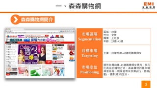 3
森森購物網簡介
市場區隔
Segmentation
區域：台灣
性別：女性
職業：上班族
年齡：25歲~45歲
目標市場
Targeting
主要：台灣25歲~45歲的職業婦女
市場定位
Positioning
提供台灣20歲~45歲職業婦女便利，多元
化商品的購物方式。森森購物的基本精
神是為每一個家庭帶來快樂(紅)、舒適(
藍)、健康(綠)的生活。
 
