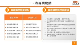 5
森森購物網優缺點
優點PRO.
 網站整體規劃完善
 網站動線規劃流暢
 商品分類清晰，圖文並茂
 網頁介面配色對比清晰
 註冊系統已部分整合
1. 商品廣告分布區塊調整，避免零碎分散。
2. 左方區塊應符合目標市場20歲~45歲職業婦女之
配色。
3. 建議通訊地址應在註冊即填寫(現在設定是購物後
要進入付款時再填)。
4. 參考全球最大電商阿里巴巴淘寶網之柔性與活潑
元素，適量添加。
5. 簡化網購步驟，越簡化成交轉換率越高。
6. 規劃提升網站「首購人數」與增加「會員回購人
數」之行銷活動。
缺點CON.
 商品廣告零碎分散
 網站左方區塊配色不佳
 通訊地址應在註冊時就填
 柔性與活潑元素太少
 購物流程較同業略長
森森購物網改善建議
 