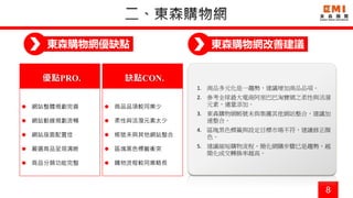 8
東森購物網優缺點
優點PRO.
 網站整體規劃完善
 網站動線規劃流暢
 網站版面配置佳
 嚴選商品呈現清晰
 商品分類功能完整
1. 商品多元化是一趨勢，建議增加商品品項。
2. 參考全球最大電商阿里巴巴淘寶網之柔性與活潑
元素，適量添加。
3. 東森購物網帳號未與集團其他網站整合，建議加
速整合。
4. 區塊黑色標籤與設定目標市場不符，建議修正顏
色。
5. 建議縮短購物流程，簡化網購步驟已是趨勢，越
簡化成交轉換率越高。
缺點CON.
 商品品項較同業少
 柔性與活潑元素太少
 帳號未與其他網站整合
 區塊黑色標籤衝突
 購物流程較同業略長
東森購物網改善建議
 