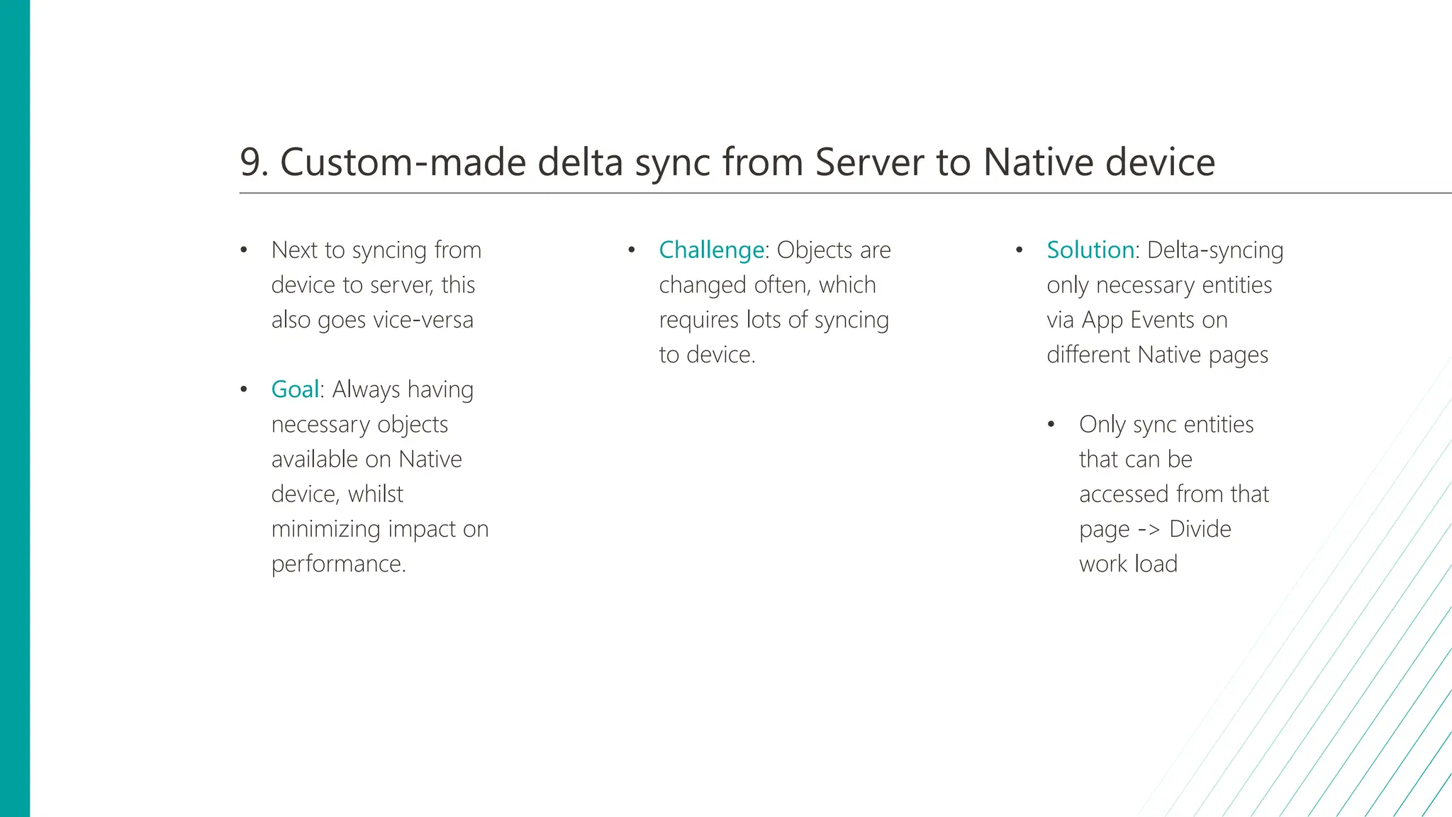 9. Custom-made delta sync from Server to Native device
• Next to syncing from
device to server, this
also goes vice-versa
• Goal: Always having
necessary objects
available on Native
device, whilst
minimizing impact on
performance.
• Challenge: Objects are
changed often, which
requires lots of syncing
to device.
• Solution: Delta-syncing
only necessary entities
via App Events on
different Native pages
• Only sync entities
that can be
accessed from that
page -> Divide
work load
 