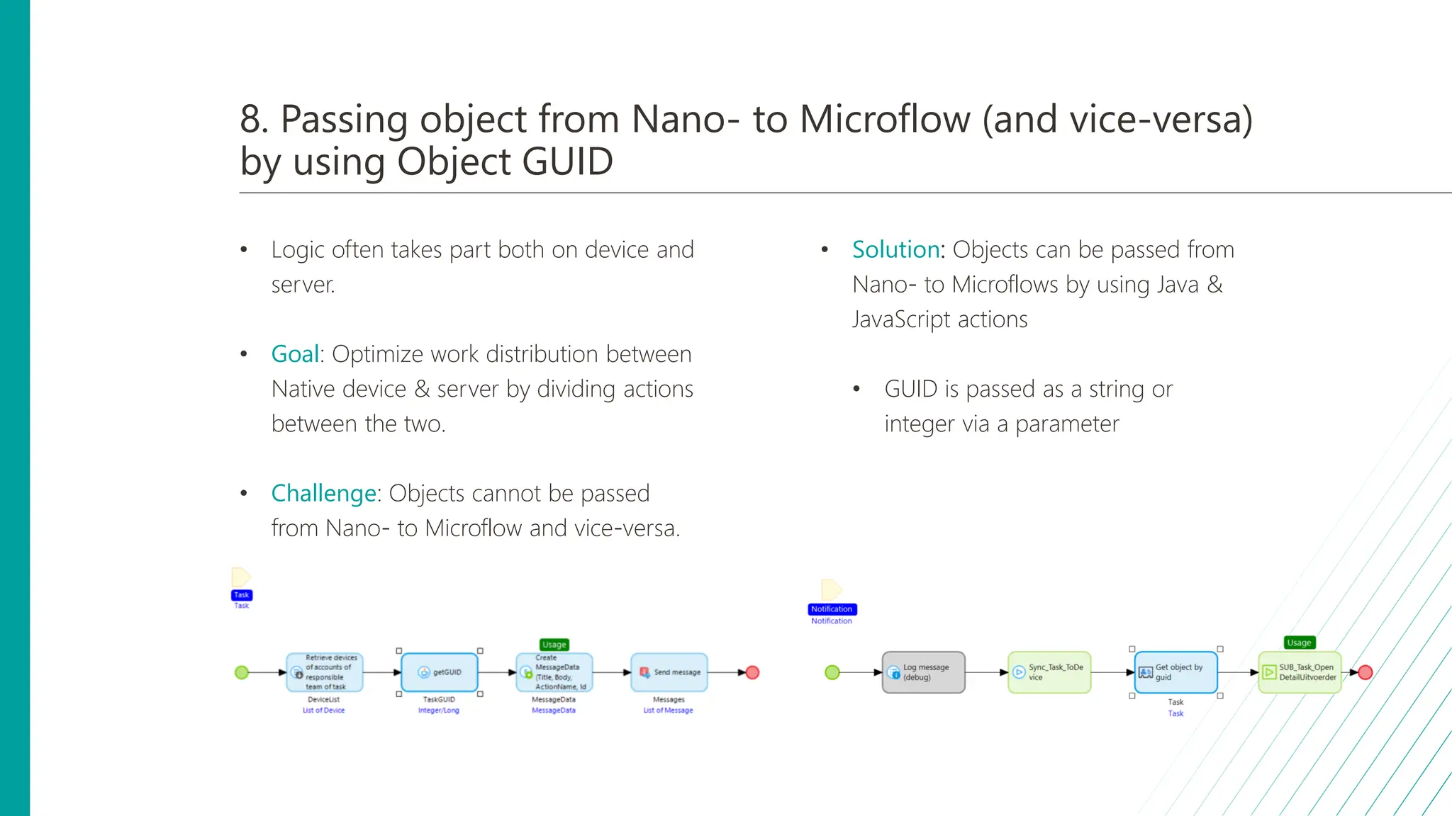 8. Passing object from Nano- to Microflow (and vice-versa)
by using Object GUID
• Logic often takes part both on device and
server.
• Goal: Optimize work distribution between
Native device & server by dividing actions
between the two.
• Challenge: Objects cannot be passed
from Nano- to Microflow and vice-versa.
• Solution: Objects can be passed from
Nano- to Microflows by using Java &
JavaScript actions
• GUID is passed as a string or
integer via a parameter
 