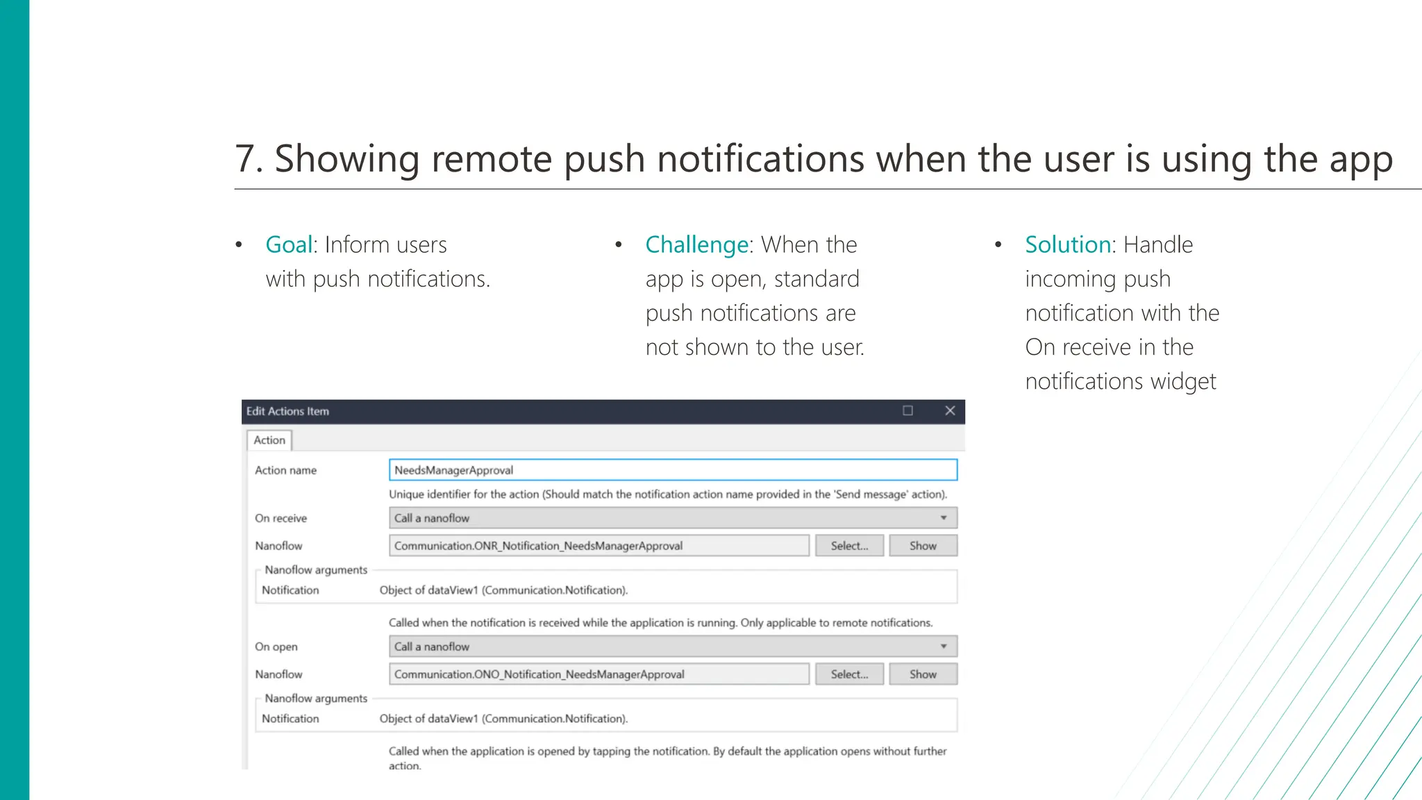 7. Showing remote push notifications when the user is using the app
• Goal: Inform users
with push notifications.
• Challenge: When the
app is open, standard
push notifications are
not shown to the user.
• Solution: Handle
incoming push
notification with the
On receive in the
notifications widget
 