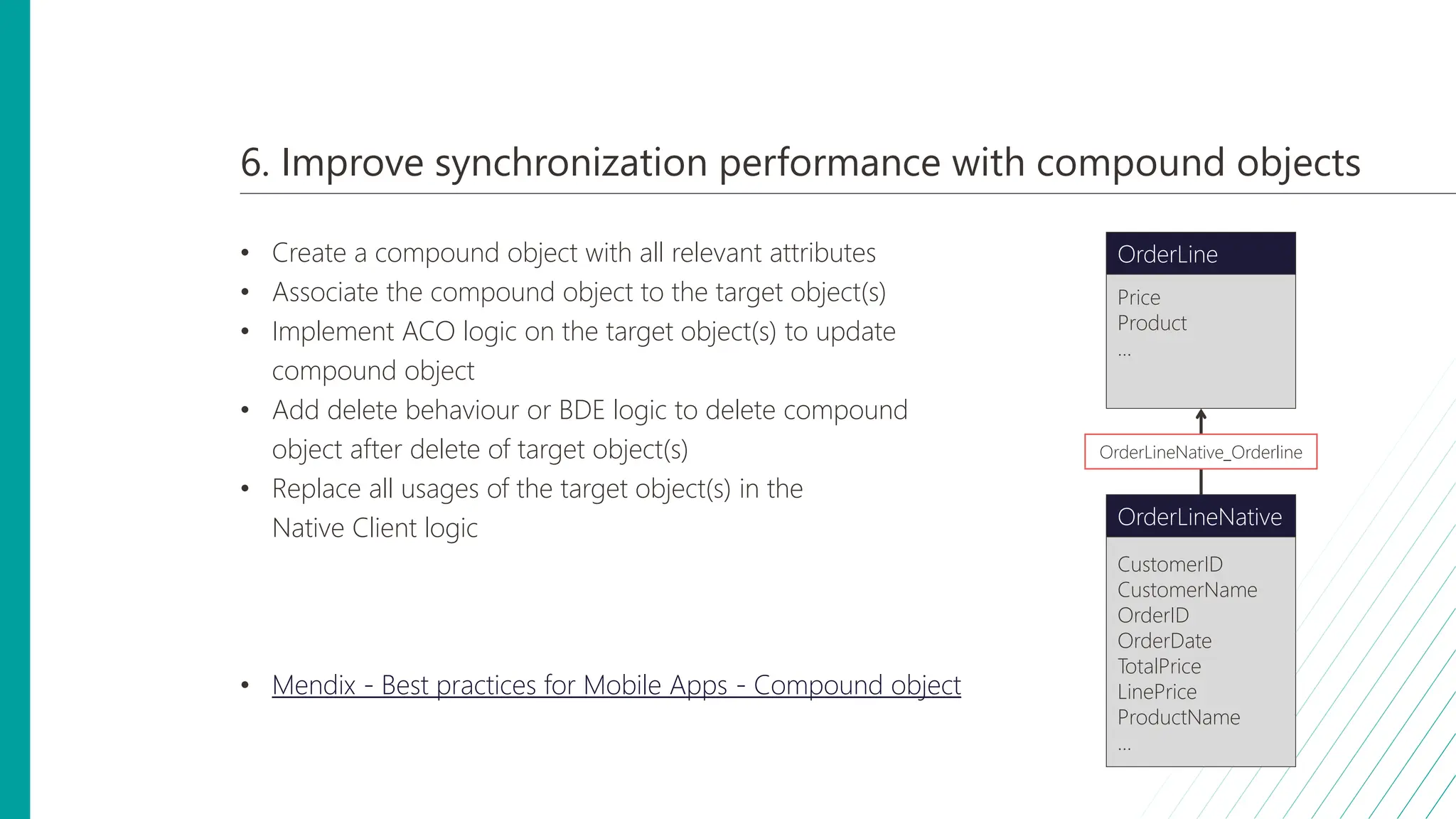 6. Improve synchronization performance with compound objects
• Create a compound object with all relevant attributes
• Associate the compound object to the target object(s)
• Implement ACO logic on the target object(s) to update
compound object
• Add delete behaviour or BDE logic to delete compound
object after delete of target object(s)
• Replace all usages of the target object(s) in the
Native Client logic
• Mendix - Best practices for Mobile Apps - Compound object
Price
Product
...
OrderLine
CustomerID
CustomerName
OrderID
OrderDate
TotalPrice
LinePrice
ProductName
...
OrderLineNative
OrderLineNative_Orderline
 
