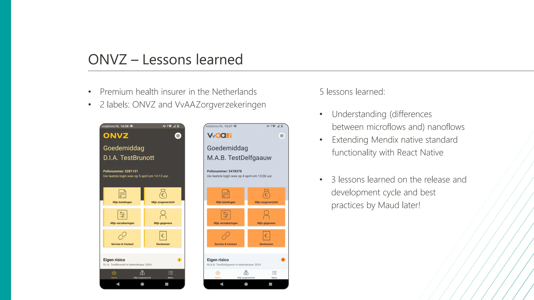 ONVZ – Lessons learned
• Premium health insurer in the Netherlands
• 2 labels: ONVZ and VvAAZorgverzekeringen
5 lessons learned:
• Understanding (differences
between microflows and) nanoflows
• Extending Mendix native standard
functionality with React Native
• 3 lessons learned on the release and
development cycle and best
practices by Maud later!
 