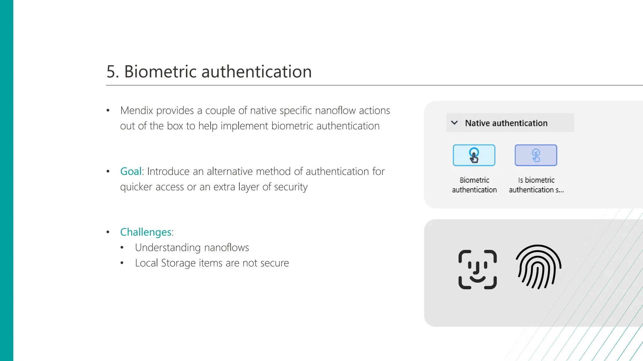 5. Biometric authentication
• Mendix provides a couple of native specific nanoflow actions
out of the box to help implement biometric authentication
• Goal: Introduce an alternative method of authentication for
quicker access or an extra layer of security
• Challenges:
• Understanding nanoflows
• Local Storage items are not secure
 