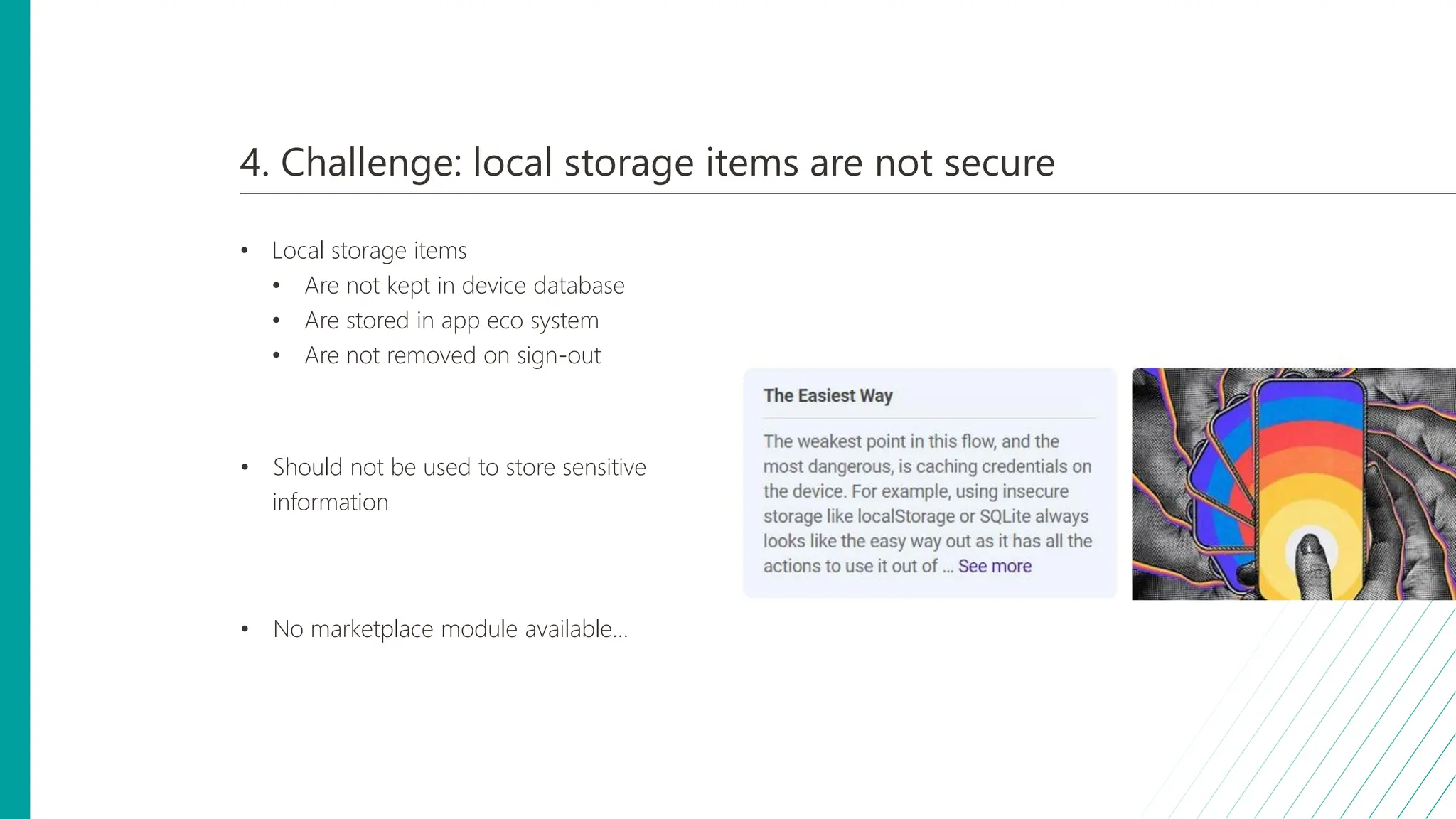 4. Challenge: local storage items are not secure
• Local storage items
• Are not kept in device database
• Are stored in app eco system
• Are not removed on sign-out
• Should not be used to store sensitive
information
• No marketplace module available...
 