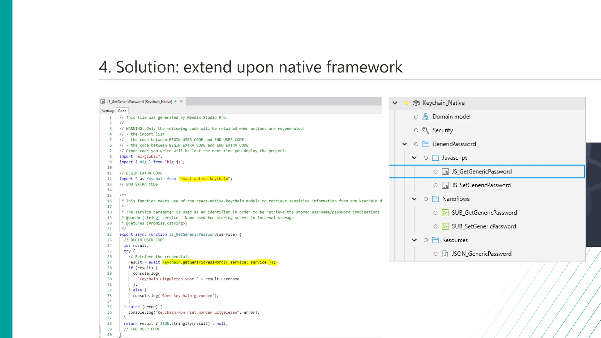 4. Solution: extend upon native framework
• React Native
• Native equivalent of Java actions
• Required: NodeJS
• Npm or Yarn to install required react native library
• Create your own JS actions
• Considerations:
• Build dependency
• Maintainability
• Native OS support
• React Native Keychain
 