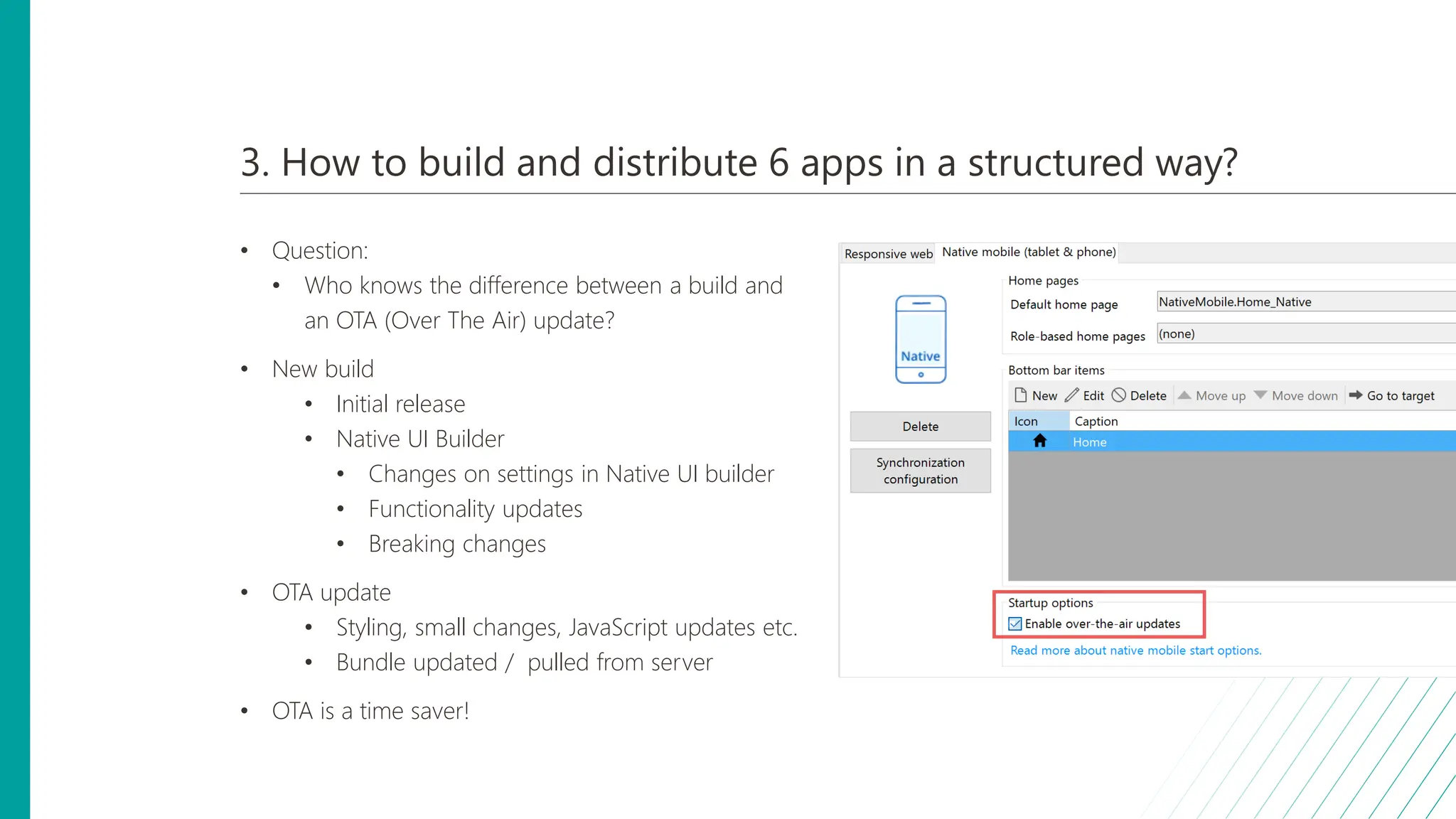 3. How to build and distribute 6 apps in a structured way?
• Question:
• Who knows the difference between a build and
an OTA (Over The Air) update?
• New build
• Initial release
• Native UI Builder
• Changes on settings in Native UI builder
• Functionality updates
• Breaking changes
• OTA update
• Styling, small changes, JavaScript updates etc.
• Bundle updated / pulled from server
• OTA is a time saver!
 