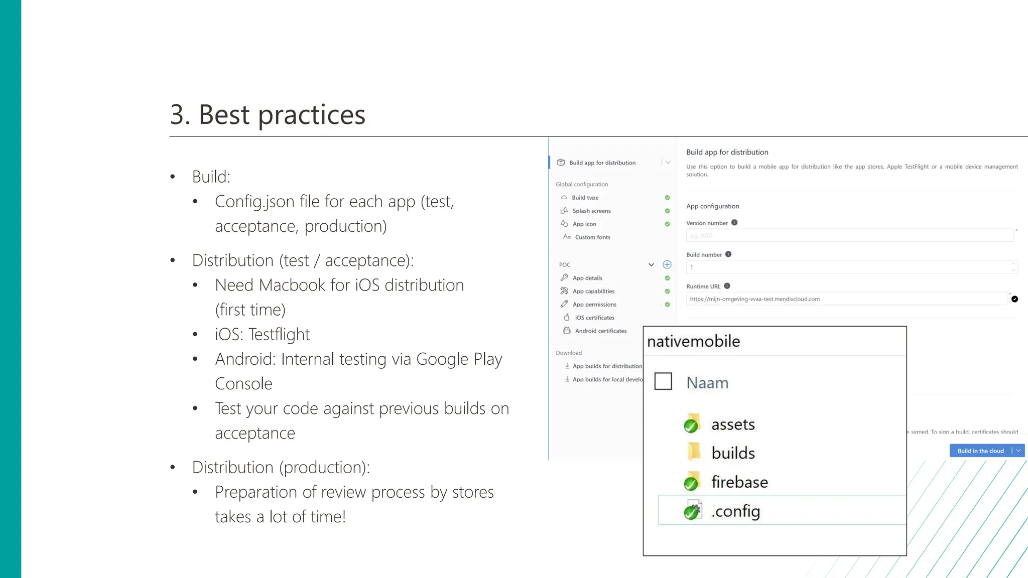 3. Best practices
• Build:
• Config.json file for each app (test,
acceptance, production)
• Distribution (test / acceptance):
• Need Macbook for iOS distribution
(first time)
• iOS: Testflight
• Android: Internal testing via Google Play
Console
• Test your code against previous builds on
acceptance
• Distribution (production):
• Preparation of review process by stores
takes a lot of time!
 