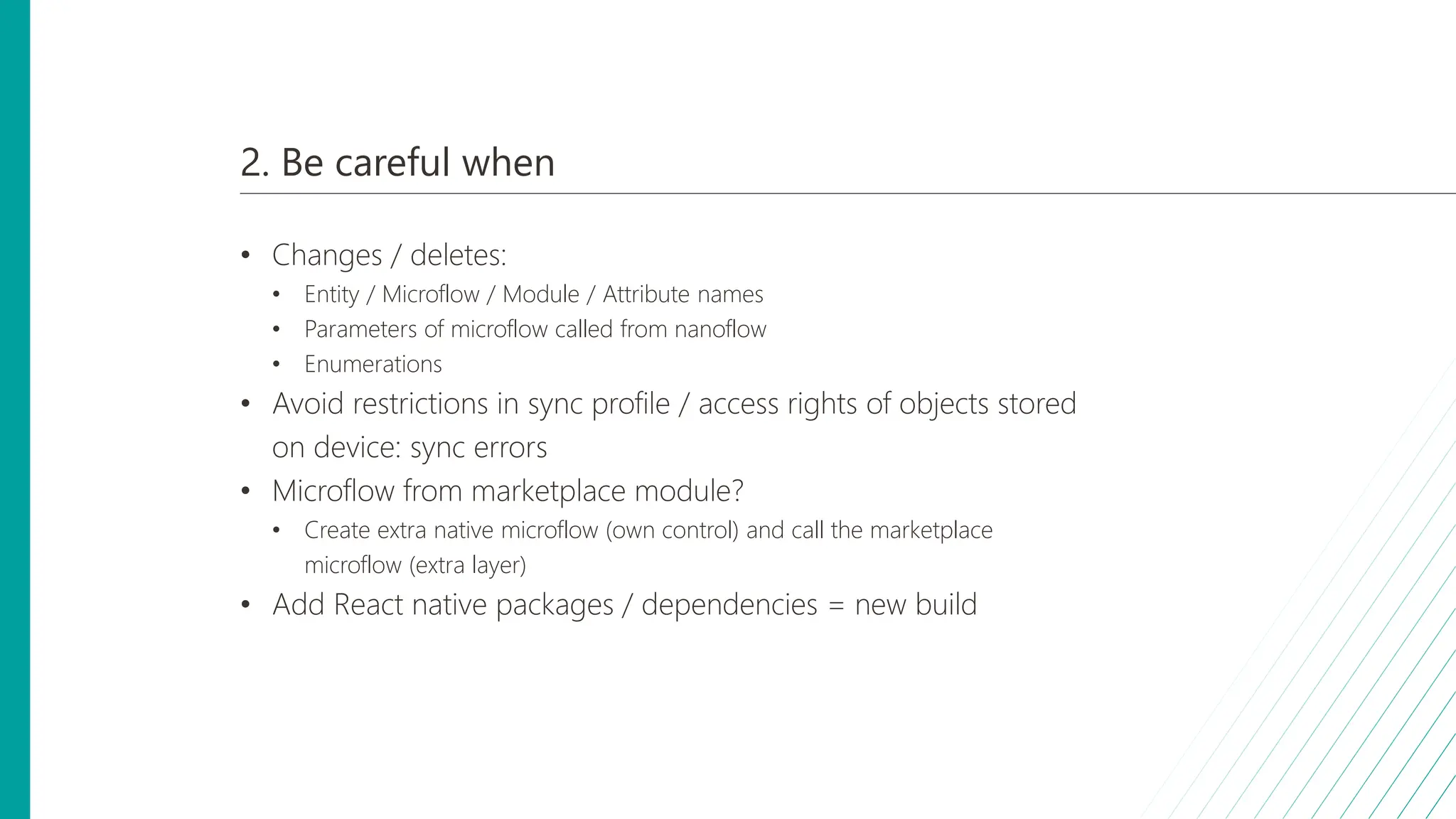 2. Be careful when
• Changes / deletes:
• Entity / Microflow / Module / Attribute names
• Parameters of microflow called from nanoflow
• Enumerations
• Avoid restrictions in sync profile / access rights of objects stored
on device: sync errors
• Microflow from marketplace module?
• Create extra native microflow (own control) and call the marketplace
microflow (extra layer)
• Add React native packages / dependencies = new build
 