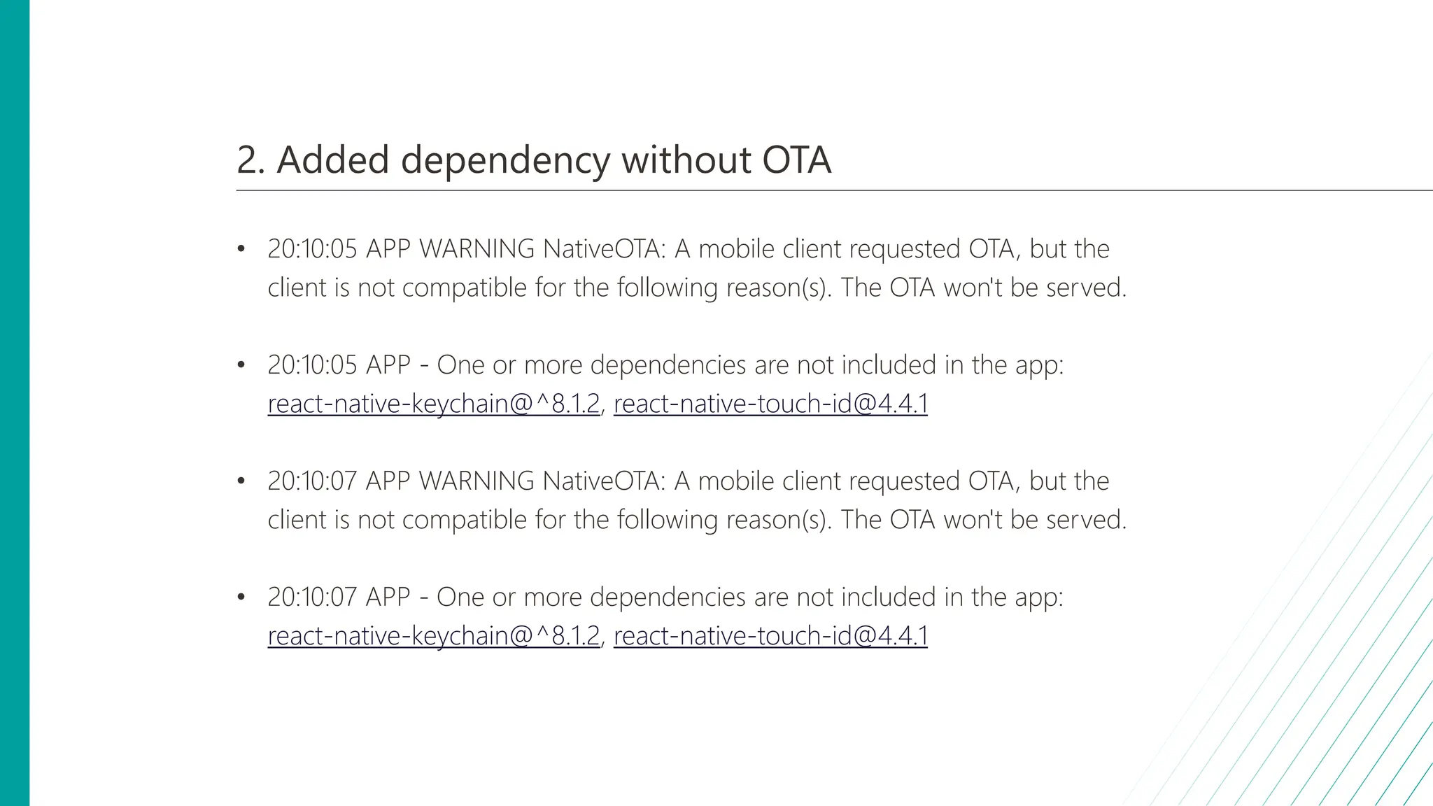2. Added dependency without OTA
• 20:10:05 APP WARNING NativeOTA: A mobile client requested OTA, but the
client is not compatible for the following reason(s). The OTA won't be served.
• 20:10:05 APP - One or more dependencies are not included in the app:
react-native-keychain@^8.1.2, react-native-touch-id@4.4.1
• 20:10:07 APP WARNING NativeOTA: A mobile client requested OTA, but the
client is not compatible for the following reason(s). The OTA won't be served.
• 20:10:07 APP - One or more dependencies are not included in the app:
react-native-keychain@^8.1.2, react-native-touch-id@4.4.1
 