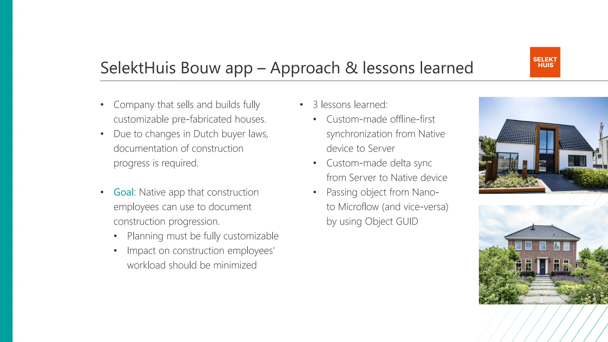 SelektHuis Bouw app – Approach & lessons learned
• Company that sells and builds fully
customizable pre-fabricated houses.
• Due to changes in Dutch buyer laws,
documentation of construction
progress is required.
• Goal: Native app that construction
employees can use to document
construction progression.
• Planning must be fully customizable
• Impact on construction employees'
workload should be minimized
• 3 lessons learned:
• Custom-made offline-first
synchronization from Native
device to Server
• Custom-made delta sync
from Server to Native device
• Passing object from Nano-
to Microflow (and vice-versa)
by using Object GUID
 