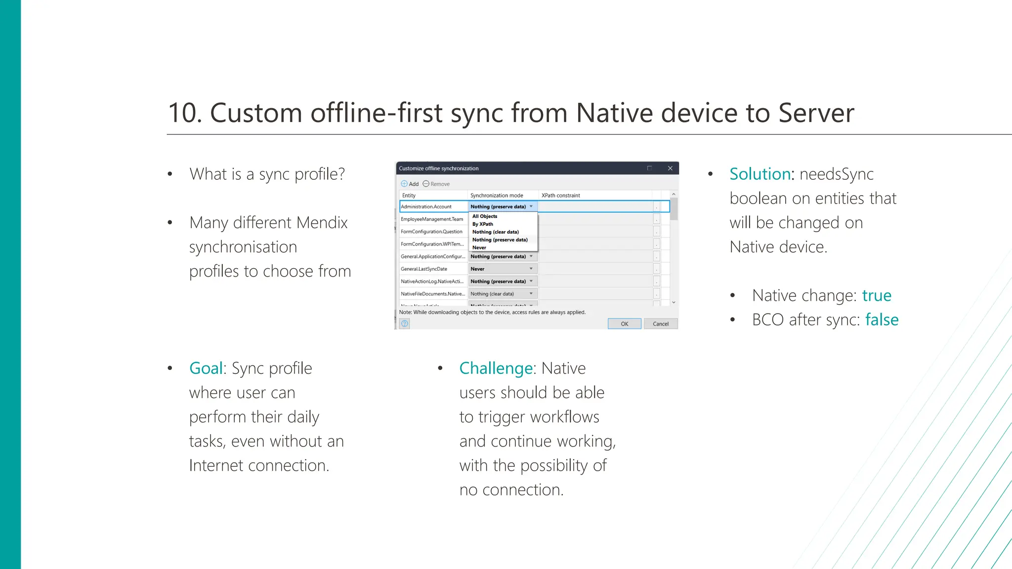 10. Custom offline-first sync from Native device to Server
• What is a sync profile?
• Many different Mendix
synchronisation
profiles to choose from
• Goal: Sync profile
where user can
perform their daily
tasks, even without an
Internet connection.
• Challenge: Native
users should be able
to trigger workflows
and continue working,
with the possibility of
no connection.
• Solution: needsSync
boolean on entities that
will be changed on
Native device.
• Native change: true
• BCO after sync: false
 