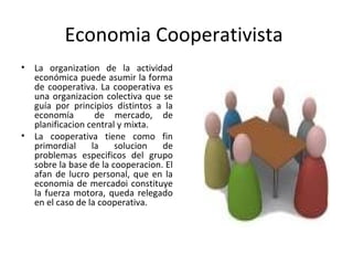 Economia Cooperativista
• La organization de la actividad
económica puede asumir la forma
de cooperativa. La cooperativa es
una organizacion colectiva que se
guía por principios distintos a la
economía de mercado, de
planificacion central y mixta.
• La cooperativa tiene como fin
primordial la solucion de
problemas especificos del grupo
sobre la base de la cooperacion. El
afan de lucro personal, que en la
economia de mercadoi constituye
la fuerza motora, queda relegado
en el caso de la cooperativa.
 