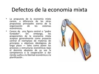 Defectos de la economia mixta
• La propuesta de la economía mixta
carece, a diferencia de las otras
propuestas principales acerca de la
organización de los sistemas
económicos,
• Carece de una figura central o "padre
fundador". Sin embargo, los
proponentes de la economía mixta
aceptan generalmente como proyecto
central el reemplazo de materias de
principios u objetivos ideológicos de
largo plazo — tales como poner los
procesos y estructuras económicas bajo
el dominio absoluto de ya sea la
competencia o la cooperación o dar
rienda suelta a la libertad económica o la
planificación .
 