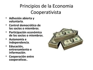 Principios de la Economia
Cooperativista
• Adhesión abierta y
voluntaria.
• Control democrático de
los socios o miembros.
• Participación económica
de los socios o miembros.
• Autonomía e
independencia.
• Educación,
entrenamiento e
información.
• Cooperación entre
cooperativas..
 