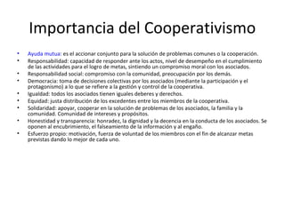 Importancia del Cooperativismo
• Ayuda mutua: es el accionar conjunto para la solución de problemas comunes o la cooperación.
• Responsabilidad: capacidad de responder ante los actos, nivel de desempeño en el cumplimiento
de las actividades para el logro de metas, sintiendo un compromiso moral con los asociados.
• Responsabilidad social: compromiso con la comunidad, preocupación por los demás.
• Democracia: toma de decisiones colectivas por los asociados (mediante la participación y el
protagonismo) a lo que se refiere a la gestión y control de la cooperativa.
• Igualdad: todos los asociados tienen iguales deberes y derechos.
• Equidad: justa distribución de los excedentes entre los miembros de la cooperativa.
• Solidaridad: apoyar, cooperar en la solución de problemas de los asociados, la familia y la
comunidad. Comunidad de intereses y propósitos.
• Honestidad y transparencia: honradez, la dignidad y la decencia en la conducta de los asociados. Se
oponen al encubrimiento, el falseamiento de la información y al engaño.
• Esfuerzo propio: motivación, fuerza de voluntad de los miembros con el fin de alcanzar metas
previstas dando lo mejor de cada uno.
 