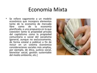 Economia Mixta
• Se refiere vagamente a un modelo
económico que incorpora elementos
tanto de la economía de mercado
libre como de la economía
planificada, o una propuesta en la que
coexisten tanto la propiedad privada
del capitalismo como la propiedad
comunitaria o social del socialismo
(general, aunque no exclusivamente,
de forma estatal o pública) a fin de
incluir en un sistema económico
consideraciones sociales más amplias,
por ejemplo, de ética, justicia social,
bienestar social, gestión sustentable
del medio ambiente, etc.[
 