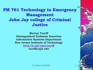 (C) Murray Turoff 2009 1
PM 761 Technology in Emergency
Management
John Jay college of Criminal
Justice
Murray Turoff
Distinguished Professor Emeritus
Information Systems Department
New Jersey Institute of Technology
http:/is.njit.edu/turoff
turoff@njit.edu
 