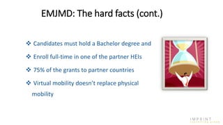  Candidates must hold a Bachelor degree and
 Enroll full-time in one of the partner HEIs
 75% of the grants to partner countries
 Virtual mobility doesn’t replace physical
mobility
EMJMD: The hard facts (cont.)
 