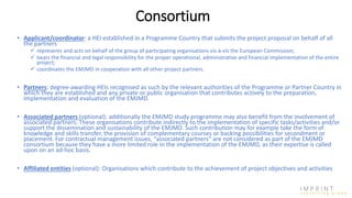 • Applicant/coordinator: a HEI established in a Programme Country that submits the project proposal on behalf of all
the partners
 represents and acts on behalf of the group of participating organisations vis-à-vis the European Commission;
 bears the financial and legal responsibility for the proper operational, administrative and financial implementation of the entire
project;
 coordinates the EMJMD in cooperation with all other project partners.
• Partners: degree-awarding HEIs recognised as such by the relevant authorities of the Programme or Partner Country in
which they are established and any private or public organisation that contributes actively to the preparation,
implementation and evaluation of the EMJMD.
• Associated partners (optional): additionally the EMJMD study programme may also benefit from the involvement of
associated partners. These organisations contribute indirectly to the implementation of specific tasks/activities and/or
support the dissemination and sustainability of the EMJMD. Such contribution may for example take the form of
knowledge and skills transfer, the provision of complementary courses or backing possibilities for secondment or
placement. For contractual management issues, “associated partners” are not considered as part of the EMJMD
consortium because they have a more limited role in the implementation of the EMJMD, as their expertise is called
upon on an ad-hoc basis.
• Affiliated entities (optional): Organisations which contribute to the achievement of project objectives and activities
Consortium
 