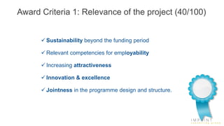 Award Criteria 1: Relevance of the project (40/100)
 Sustainability beyond the funding period
 Relevant competencies for employability
 Increasing attractiveness
 Innovation & excellence
 Jointness in the programme design and structure.
 