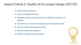 Award Criteria 2: Quality of the project design (20/100)
 Institutional commitment;
 Jointly developed curriculum;
 Organised mobility scheme and plan for effective involvement of
scholars;
 Consistent use of European transparency and recognition tools
 Student support and language training;
 Students’ rights and obligations;
 Effective integration and networking.
 