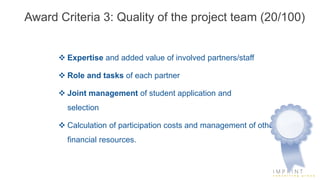Award Criteria 3: Quality of the project team (20/100)
 Expertise and added value of involved partners/staff
 Role and tasks of each partner
 Joint management of student application and
selection
 Calculation of participation costs and management of other
financial resources.
 