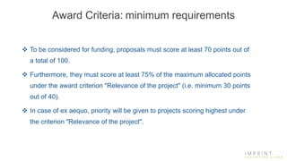 Award Criteria: minimum requirements
 To be considered for funding, proposals must score at least 70 points out of
a total of 100.
 Furthermore, they must score at least 75% of the maximum allocated points
under the award criterion "Relevance of the project" (i.e. minimum 30 points
out of 40).
 In case of ex aequo, priority will be given to projects scoring highest under
the criterion "Relevance of the project".
 