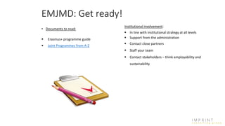 • Documents to read:
 Erasmus+ programme guide
 Joint Programmes from A-Z
EMJMD: Get ready!
Institutional involvement:
 In line with institutional strategy at all levels
 Support from the administration
 Contact close partners
 Staff your team
 Contact stakeholders – think employability and
sustainability
 