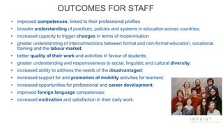 OUTCOMES FOR STAFF
• improved competences, linked to their professional profiles
• broader understanding of practices, policies and systems in education across countries;
• increased capacity to trigger changes in terms of modernisation
• greater understanding of interconnections between formal and non-formal education, vocational
training and the labour market;
• better quality of their work and activities in favour of students;
• greater understanding and responsiveness to social, linguistic and cultural diversity;
• increased ability to address the needs of the disadvantaged;
• increased support for and promotion of mobility activities for learners;
• increased opportunities for professional and career development;
• improved foreign language competences;
• increased motivation and satisfaction in their daily work.
 