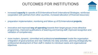 OUTCOMES FOR INSTITUTIONS
• increased capacity to operate at EU/international level (international Strategies, reinforced
cooperation with partners from other countries, increased allocation of financial resources)
• preparation implementation, monitoring and follow up of EU/international projects;
• innovative and improved way of operating towards their target groups (more attractive
programmes, improved qualifications of teaching and training staff; improved recognition and
validation of competences)
• more modern, dynamic, committed and professional environment inside the organisation
(integration of good practices and new methods into daily activities; planning strategically the
professional development of their staff in relation to individual needs and organisational
objectives
 